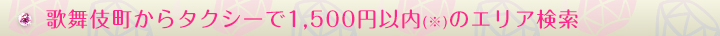 歌舞伎町からタクシーで1500円以内(※)のエリア検索
