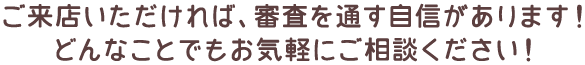 ご来店いただければ、審査を通す自信があります！どんなことでもお気軽にご相談ください！