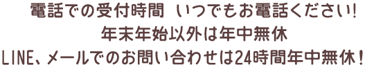 電話での受付時間 いつでもお電話ください!年末年始以外は年中無休LINE、メールでのお問い合わせは24時間年中無休！