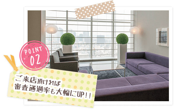 POINT02 ご来店頂ければ審査通過率も大幅にUP!!